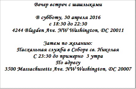 Вечер встреч с шашлыками     В субботу, 30 апреля 2016  с 18:30 до 22:30  4244 Blagden Ave. NW Washington, DC 20011    Затем по желанию:  Пасхальная служба в Соборе св. Николая  С 23:30 до примерно  3 утра  По адресу  3500 Massachusetts Ave. NW Washington, DC 20007